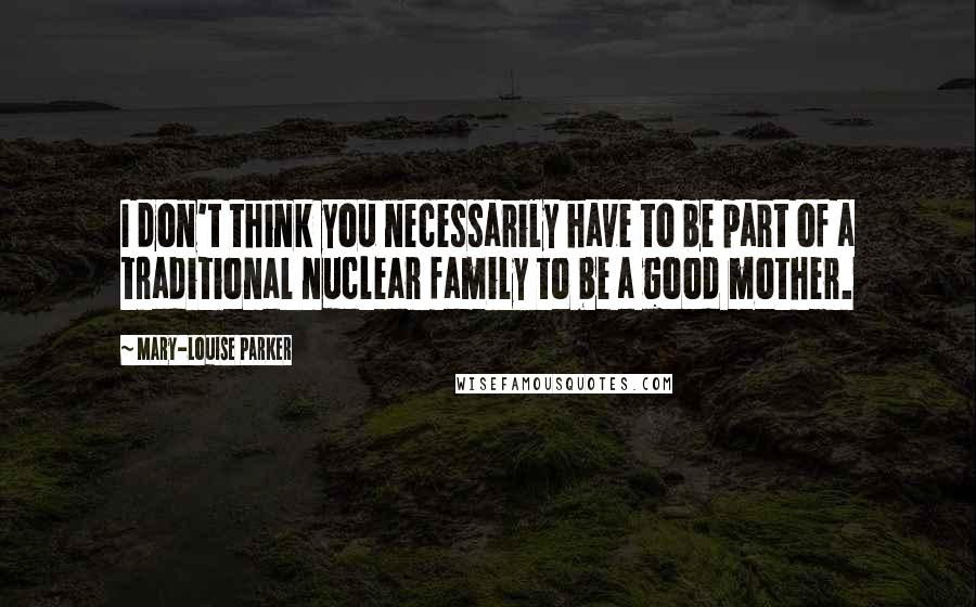 Mary-Louise Parker Quotes: I don't think you necessarily have to be part of a traditional nuclear family to be a good mother.