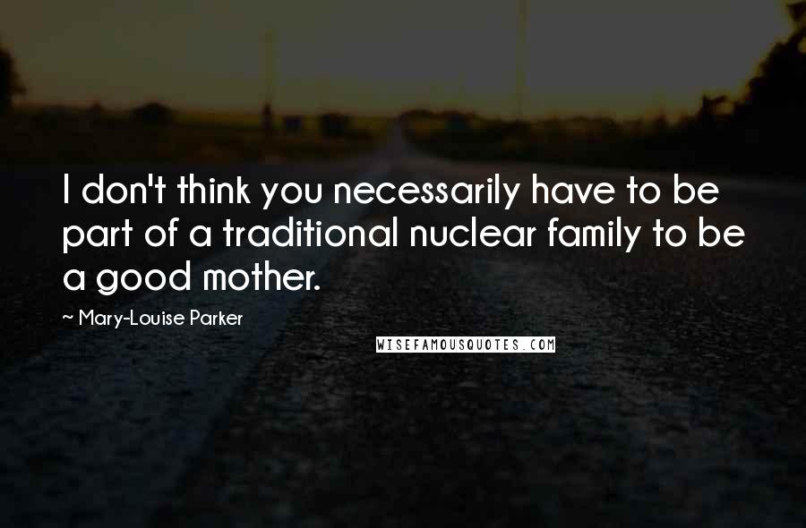 Mary-Louise Parker Quotes: I don't think you necessarily have to be part of a traditional nuclear family to be a good mother.