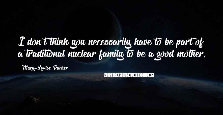 Mary-Louise Parker Quotes: I don't think you necessarily have to be part of a traditional nuclear family to be a good mother.
