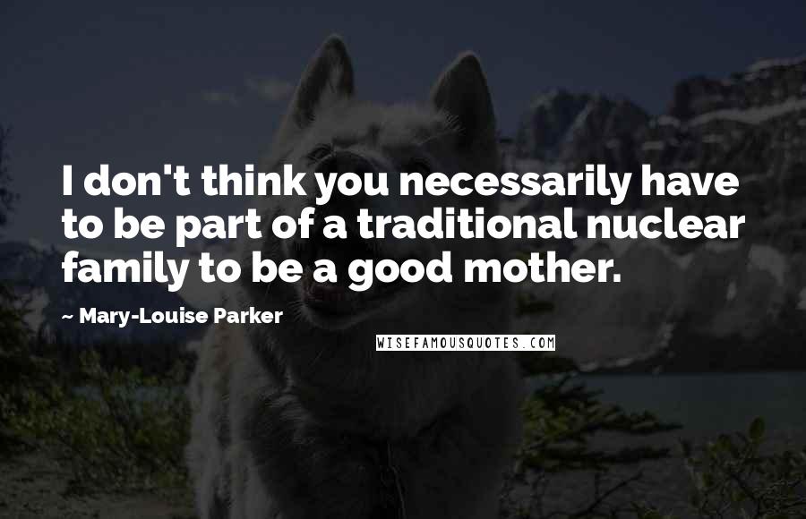 Mary-Louise Parker Quotes: I don't think you necessarily have to be part of a traditional nuclear family to be a good mother.