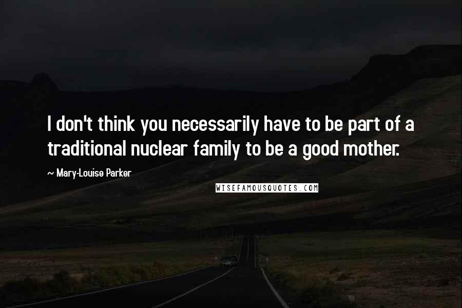Mary-Louise Parker Quotes: I don't think you necessarily have to be part of a traditional nuclear family to be a good mother.