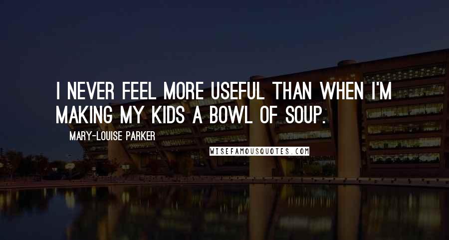 Mary-Louise Parker Quotes: I never feel more useful than when I'm making my kids a bowl of soup.