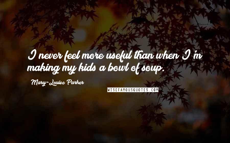 Mary-Louise Parker Quotes: I never feel more useful than when I'm making my kids a bowl of soup.