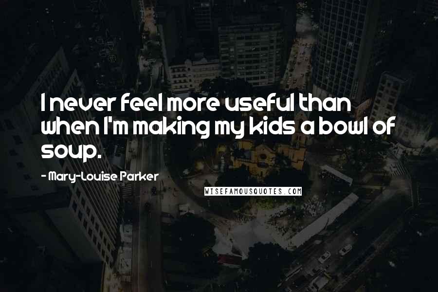 Mary-Louise Parker Quotes: I never feel more useful than when I'm making my kids a bowl of soup.
