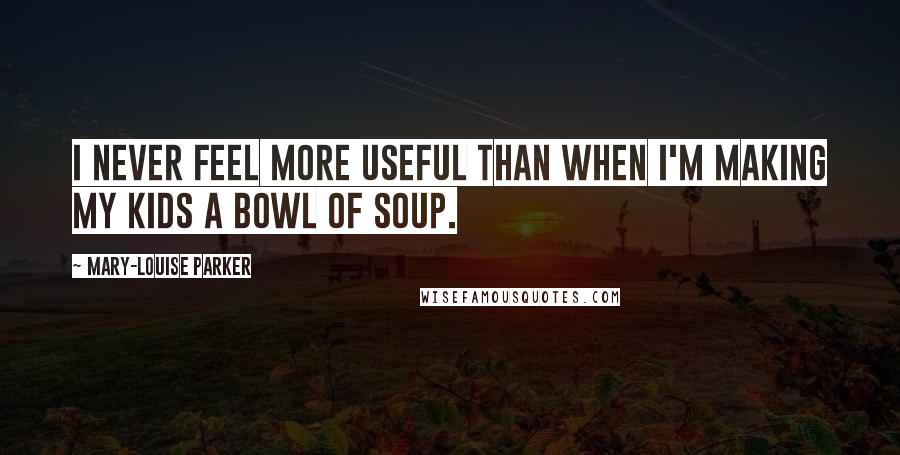 Mary-Louise Parker Quotes: I never feel more useful than when I'm making my kids a bowl of soup.