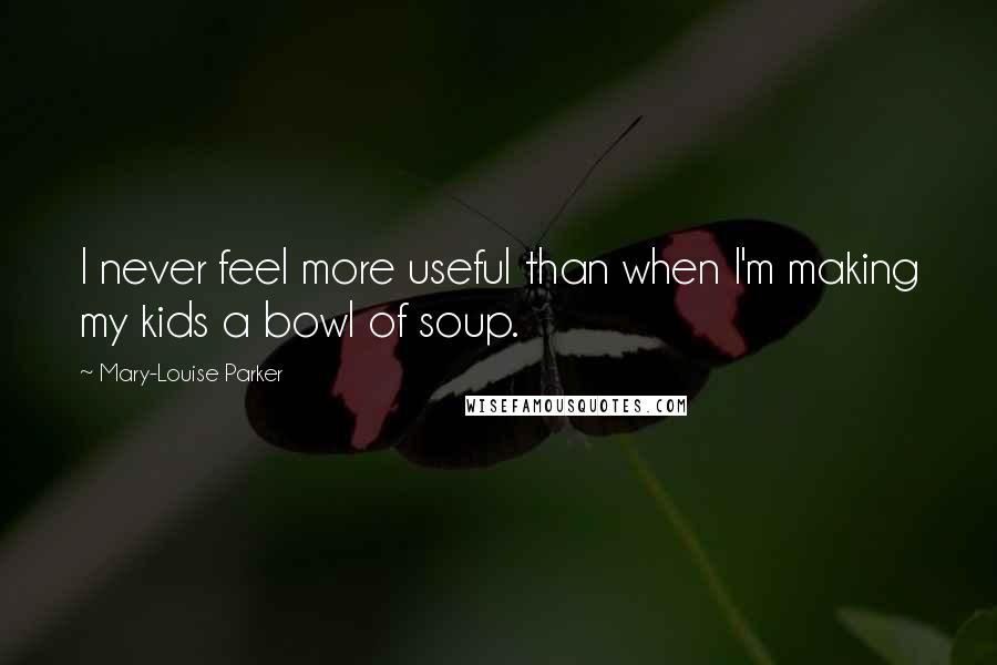 Mary-Louise Parker Quotes: I never feel more useful than when I'm making my kids a bowl of soup.