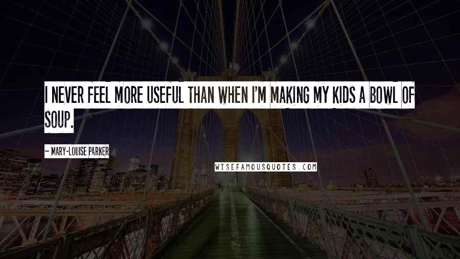 Mary-Louise Parker Quotes: I never feel more useful than when I'm making my kids a bowl of soup.