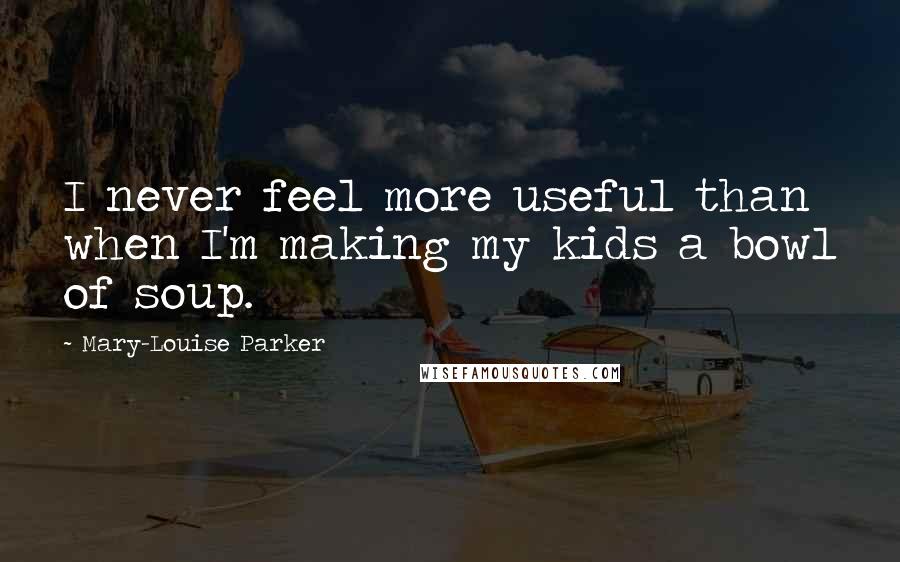 Mary-Louise Parker Quotes: I never feel more useful than when I'm making my kids a bowl of soup.