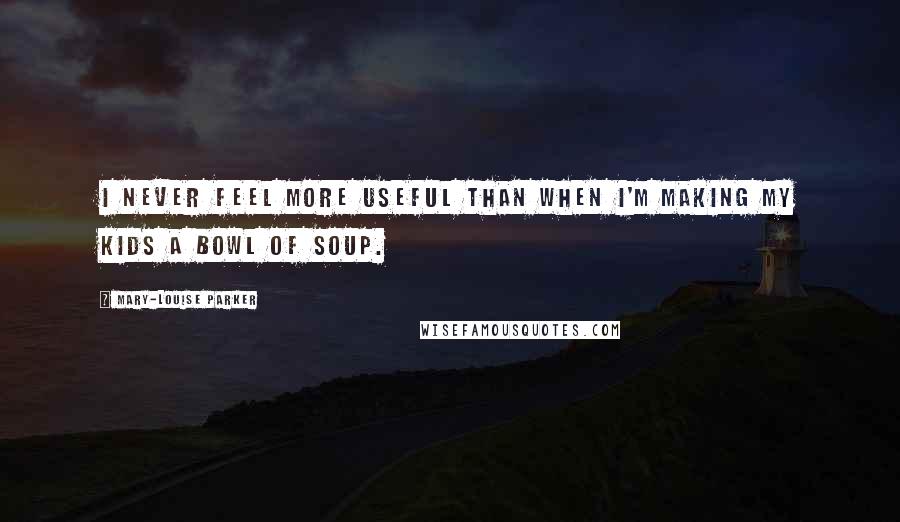 Mary-Louise Parker Quotes: I never feel more useful than when I'm making my kids a bowl of soup.