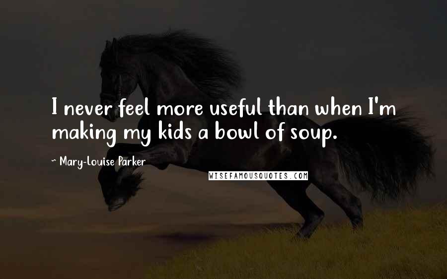 Mary-Louise Parker Quotes: I never feel more useful than when I'm making my kids a bowl of soup.