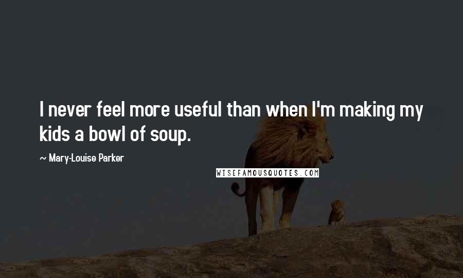 Mary-Louise Parker Quotes: I never feel more useful than when I'm making my kids a bowl of soup.