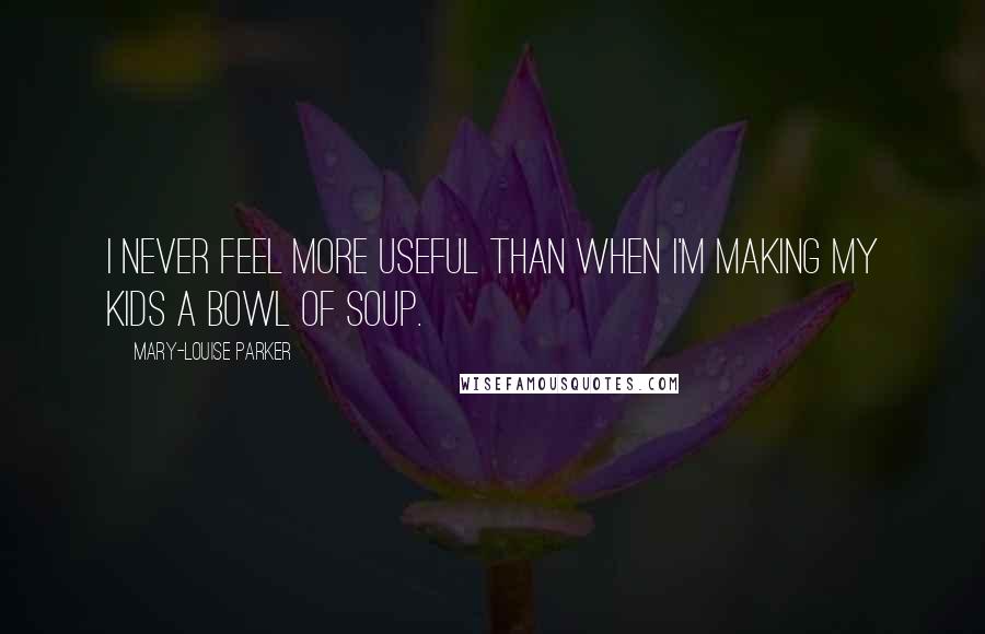 Mary-Louise Parker Quotes: I never feel more useful than when I'm making my kids a bowl of soup.