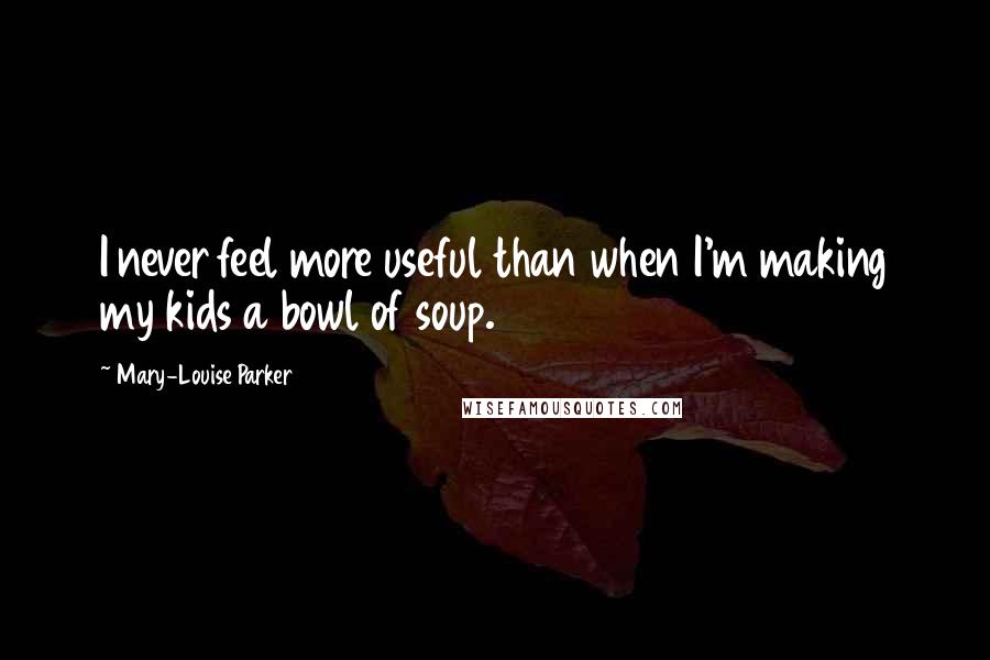 Mary-Louise Parker Quotes: I never feel more useful than when I'm making my kids a bowl of soup.