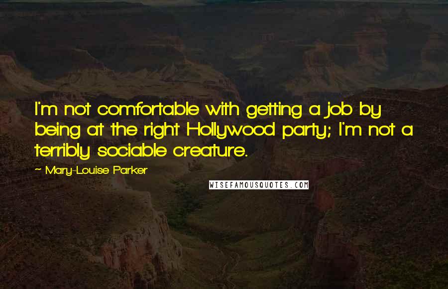 Mary-Louise Parker Quotes: I'm not comfortable with getting a job by being at the right Hollywood party; I'm not a terribly sociable creature.