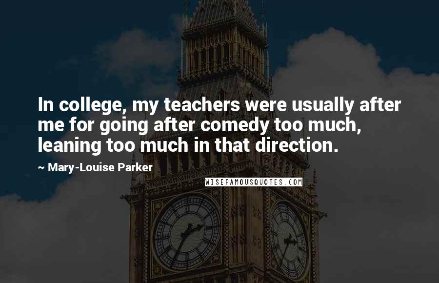 Mary-Louise Parker Quotes: In college, my teachers were usually after me for going after comedy too much, leaning too much in that direction.