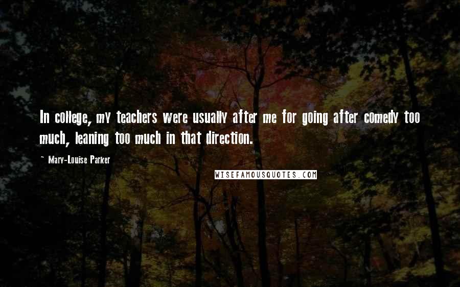 Mary-Louise Parker Quotes: In college, my teachers were usually after me for going after comedy too much, leaning too much in that direction.