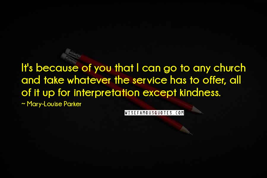 Mary-Louise Parker Quotes: It's because of you that I can go to any church and take whatever the service has to offer, all of it up for interpretation except kindness.
