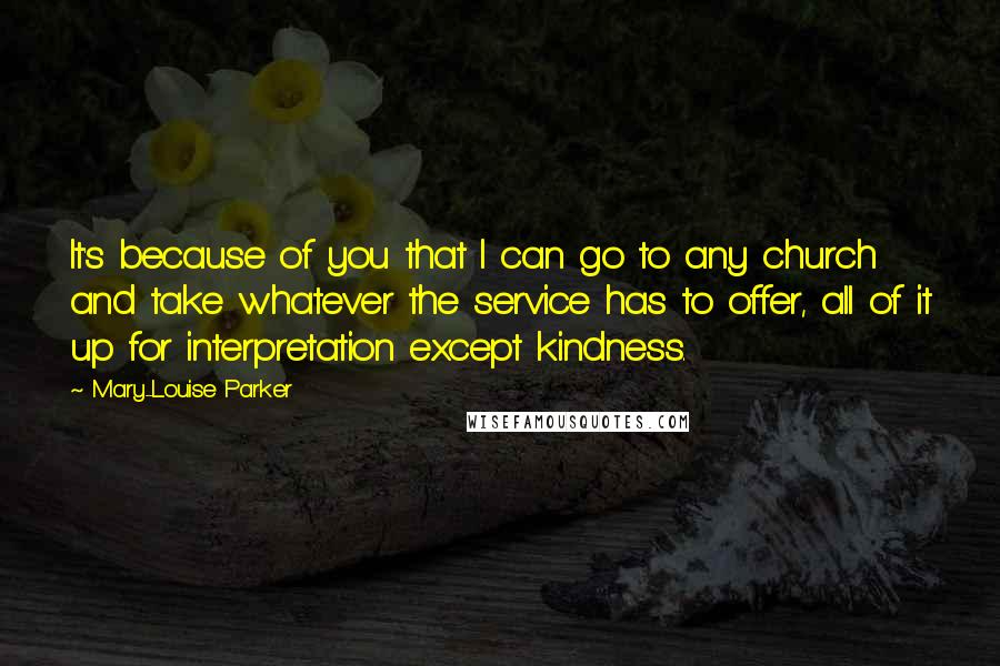 Mary-Louise Parker Quotes: It's because of you that I can go to any church and take whatever the service has to offer, all of it up for interpretation except kindness.