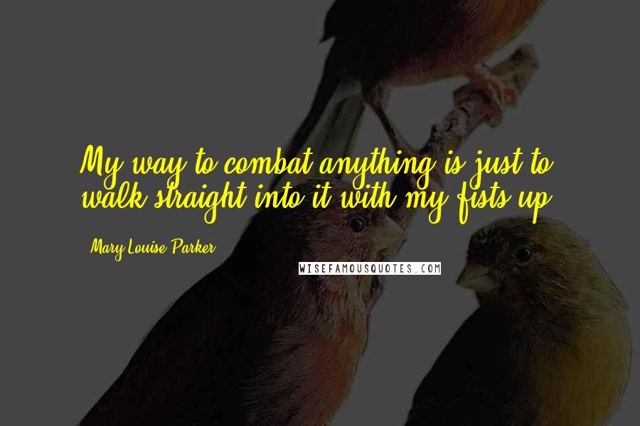 Mary-Louise Parker Quotes: My way to combat anything is just to walk straight into it with my fists up.