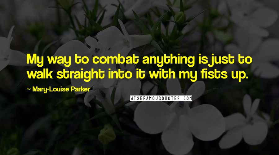 Mary-Louise Parker Quotes: My way to combat anything is just to walk straight into it with my fists up.