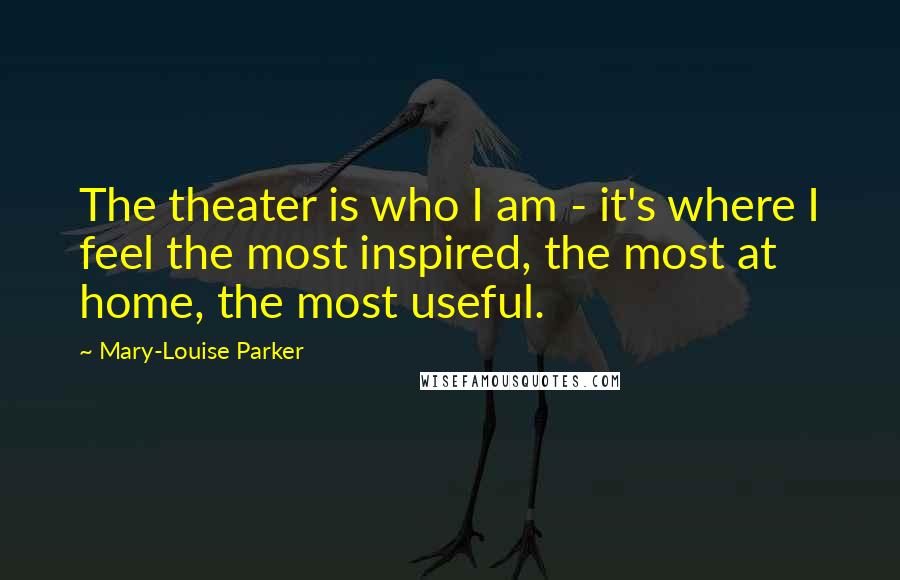 Mary-Louise Parker Quotes: The theater is who I am - it's where I feel the most inspired, the most at home, the most useful.