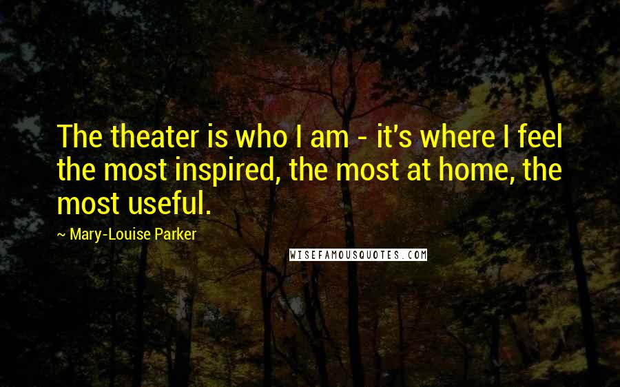Mary-Louise Parker Quotes: The theater is who I am - it's where I feel the most inspired, the most at home, the most useful.