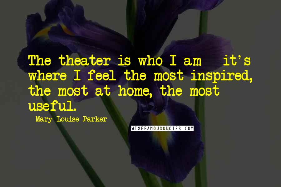 Mary-Louise Parker Quotes: The theater is who I am - it's where I feel the most inspired, the most at home, the most useful.
