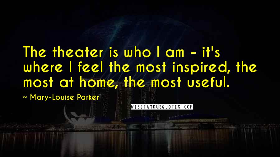 Mary-Louise Parker Quotes: The theater is who I am - it's where I feel the most inspired, the most at home, the most useful.
