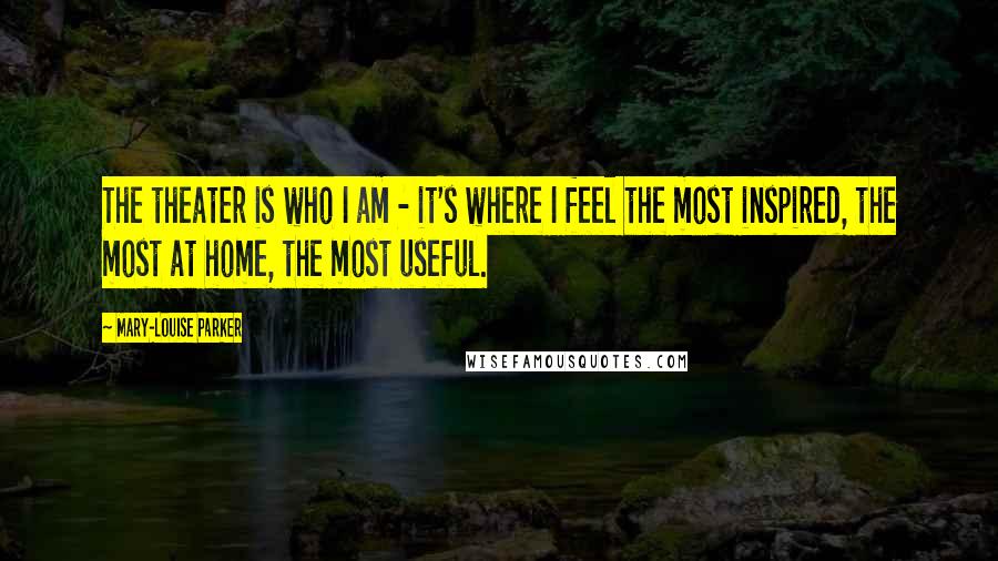 Mary-Louise Parker Quotes: The theater is who I am - it's where I feel the most inspired, the most at home, the most useful.