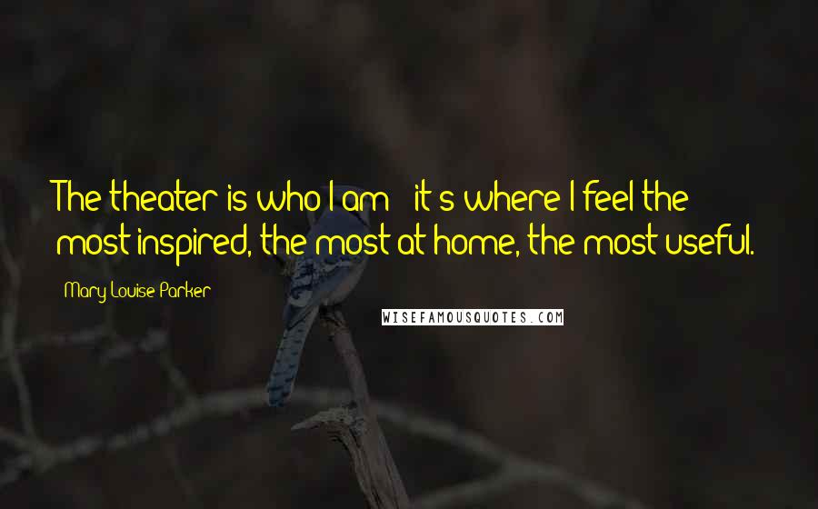 Mary-Louise Parker Quotes: The theater is who I am - it's where I feel the most inspired, the most at home, the most useful.