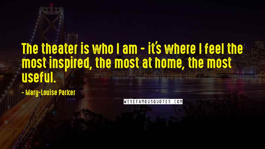 Mary-Louise Parker Quotes: The theater is who I am - it's where I feel the most inspired, the most at home, the most useful.