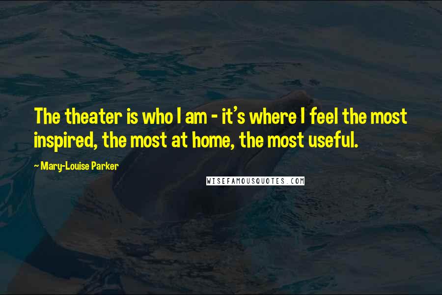 Mary-Louise Parker Quotes: The theater is who I am - it's where I feel the most inspired, the most at home, the most useful.