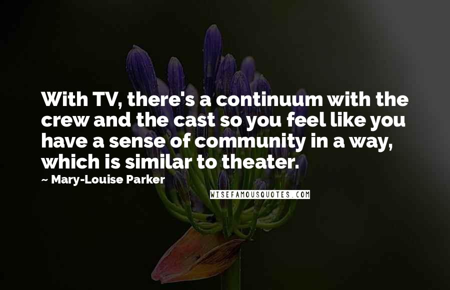 Mary-Louise Parker Quotes: With TV, there's a continuum with the crew and the cast so you feel like you have a sense of community in a way, which is similar to theater.