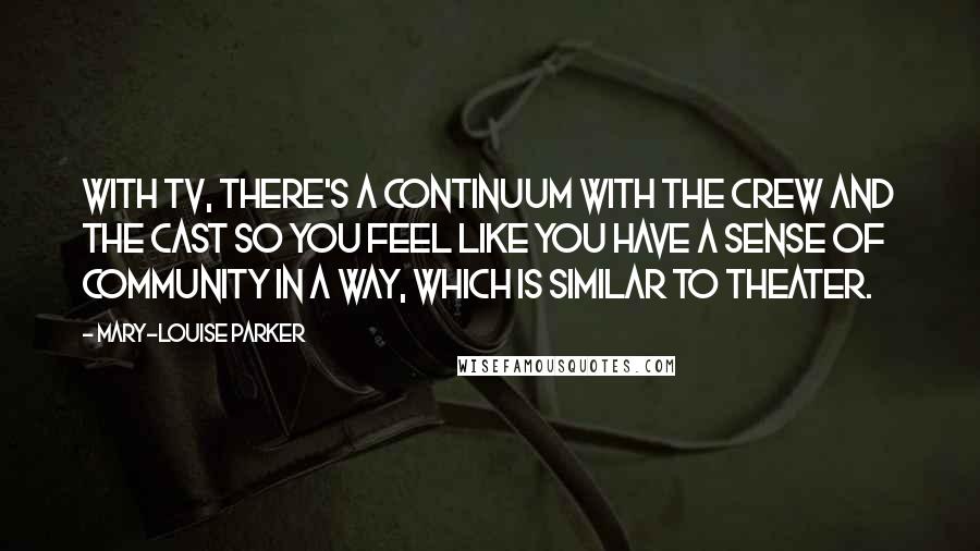 Mary-Louise Parker Quotes: With TV, there's a continuum with the crew and the cast so you feel like you have a sense of community in a way, which is similar to theater.