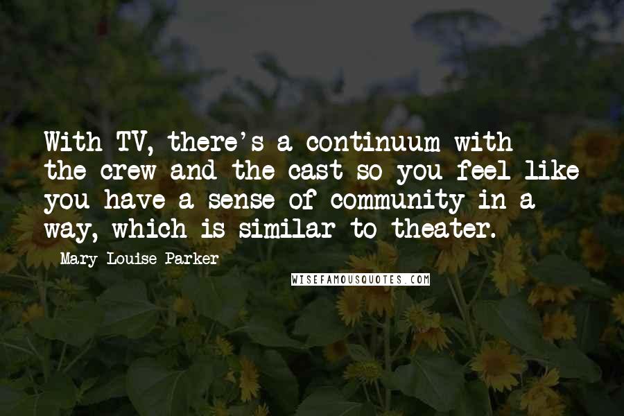 Mary-Louise Parker Quotes: With TV, there's a continuum with the crew and the cast so you feel like you have a sense of community in a way, which is similar to theater.