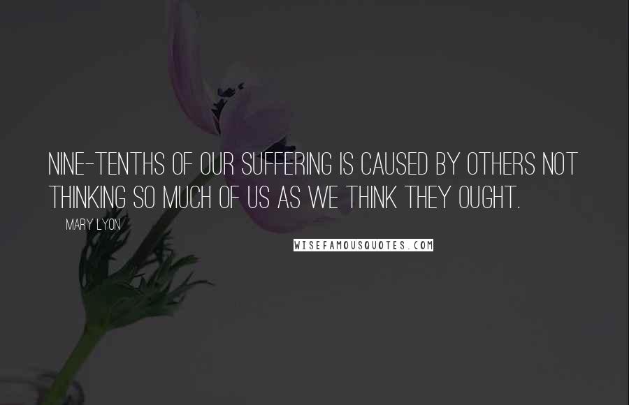 Mary Lyon Quotes: Nine-tenths of our suffering is caused by others not thinking so much of us as we think they ought.