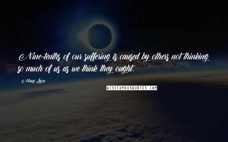 Mary Lyon Quotes: Nine-tenths of our suffering is caused by others not thinking so much of us as we think they ought.