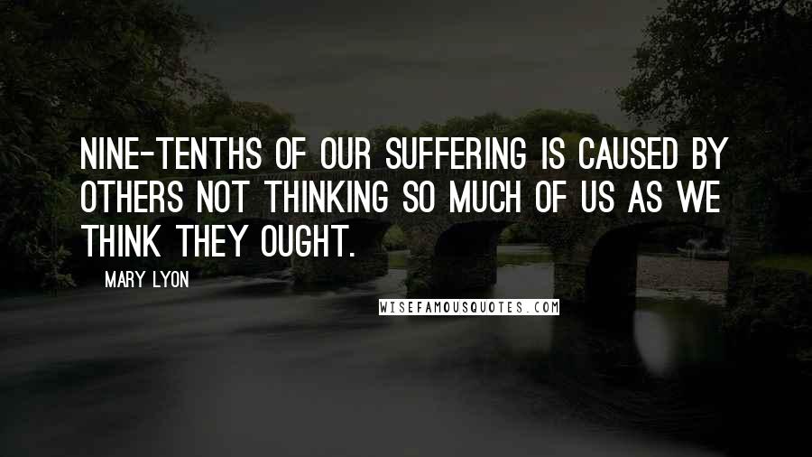 Mary Lyon Quotes: Nine-tenths of our suffering is caused by others not thinking so much of us as we think they ought.