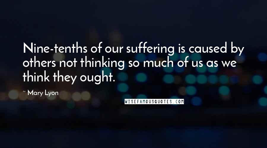 Mary Lyon Quotes: Nine-tenths of our suffering is caused by others not thinking so much of us as we think they ought.