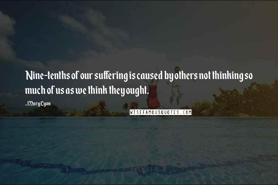 Mary Lyon Quotes: Nine-tenths of our suffering is caused by others not thinking so much of us as we think they ought.