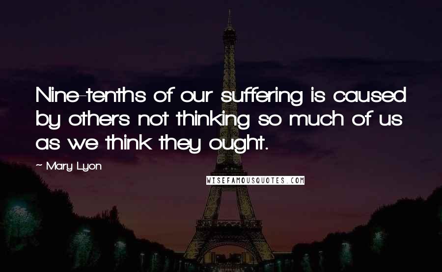 Mary Lyon Quotes: Nine-tenths of our suffering is caused by others not thinking so much of us as we think they ought.