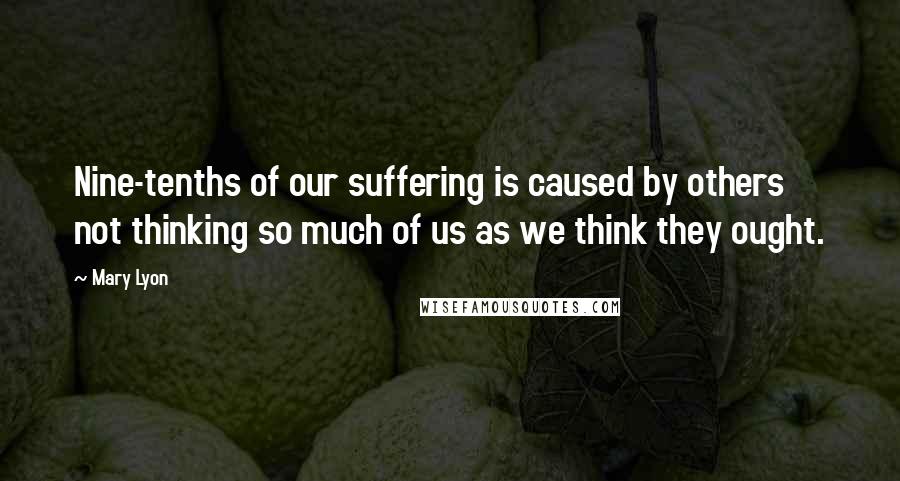 Mary Lyon Quotes: Nine-tenths of our suffering is caused by others not thinking so much of us as we think they ought.