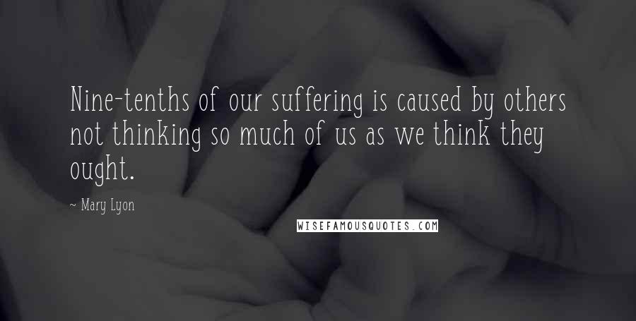 Mary Lyon Quotes: Nine-tenths of our suffering is caused by others not thinking so much of us as we think they ought.