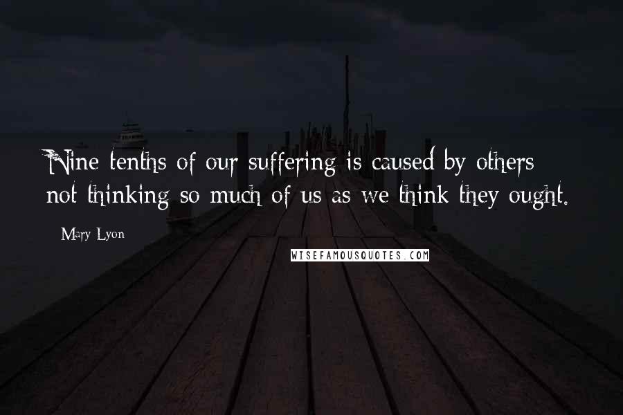 Mary Lyon Quotes: Nine-tenths of our suffering is caused by others not thinking so much of us as we think they ought.