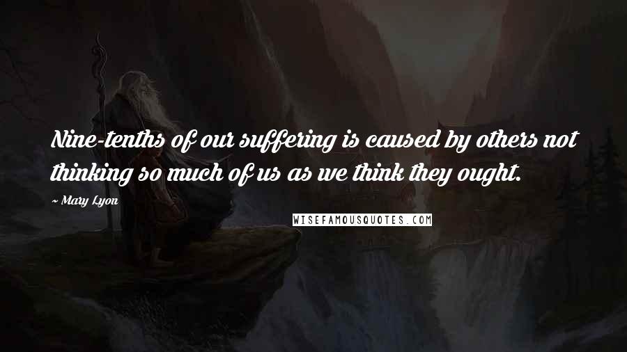 Mary Lyon Quotes: Nine-tenths of our suffering is caused by others not thinking so much of us as we think they ought.