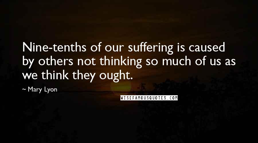 Mary Lyon Quotes: Nine-tenths of our suffering is caused by others not thinking so much of us as we think they ought.