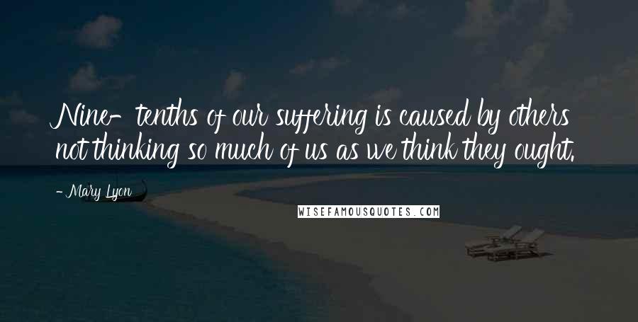 Mary Lyon Quotes: Nine-tenths of our suffering is caused by others not thinking so much of us as we think they ought.