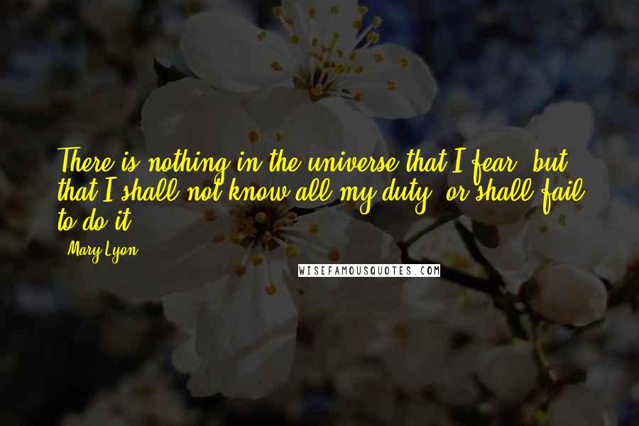 Mary Lyon Quotes: There is nothing in the universe that I fear, but that I shall not know all my duty, or shall fail to do it.