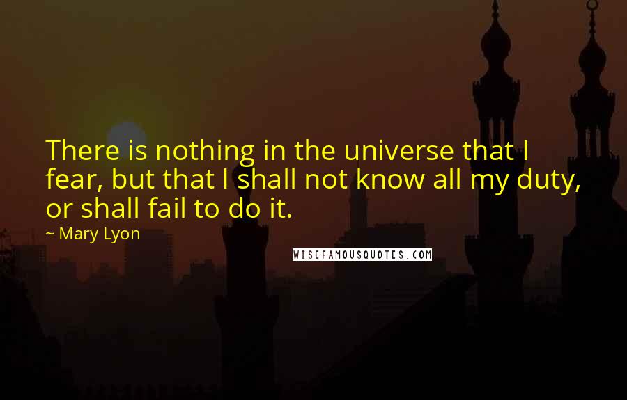 Mary Lyon Quotes: There is nothing in the universe that I fear, but that I shall not know all my duty, or shall fail to do it.