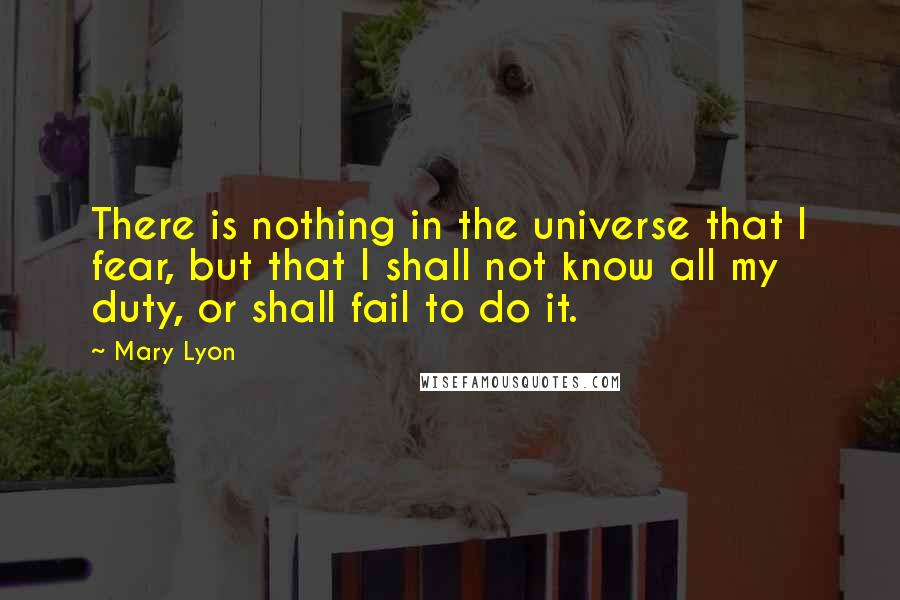 Mary Lyon Quotes: There is nothing in the universe that I fear, but that I shall not know all my duty, or shall fail to do it.